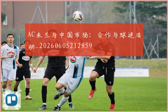 AC米兰与中国市场:合作与球迷活动_20260605212859